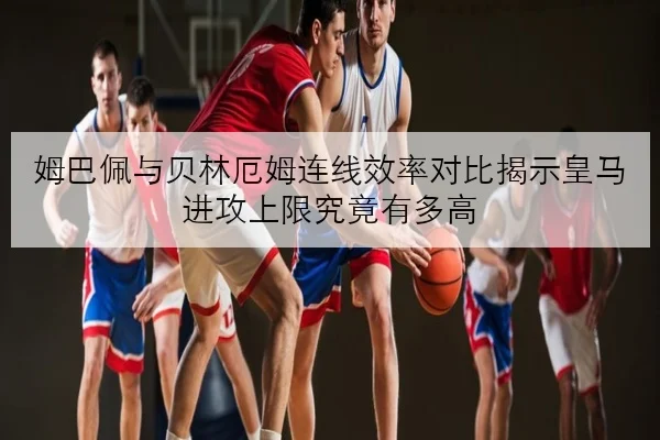 姆巴佩与贝林厄姆连线效率对比揭示皇马进攻上限究竟有多高