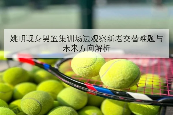 姚明现身男篮集训场边观察新老交替难题与未来方向解析 | kaiyun